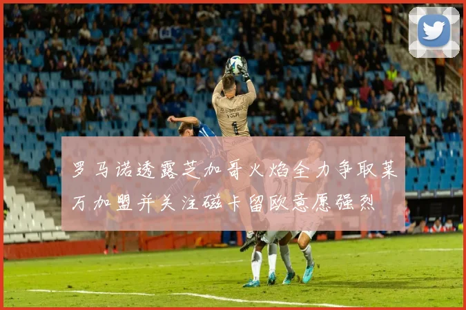 罗马诺透露芝加哥火焰全力争取莱万加盟并关注磁卡留欧意愿强烈