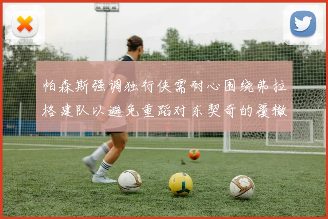 帕森斯强调独行侠需耐心围绕弗拉格建队以避免重蹈对东契奇的覆辙