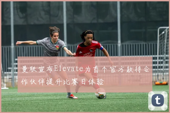 曼联宣布Elevate为首个官方款待合作伙伴提升比赛日体验