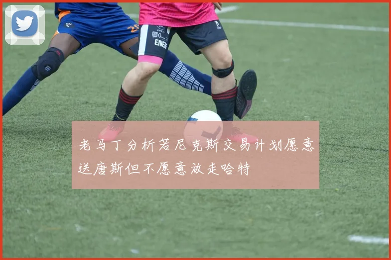 老马丁分析若尼克斯交易计划愿意送唐斯但不愿意放走哈特