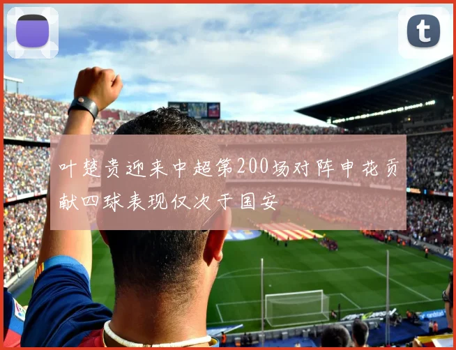 叶楚贵迎来中超第200场对阵申花贡献四球表现仅次于国安