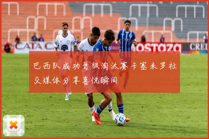 巴西队成功晋级淘汰赛卡塞米罗社交媒体分享喜悦瞬间