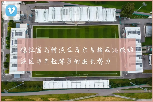 德拉富恩特谈亚马尔与梅西比较的误区与年轻球员的成长潜力