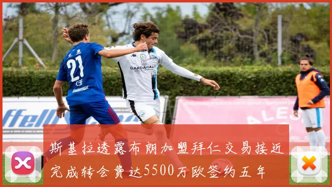斯基拉透露布朗加盟拜仁交易接近完成转会费达5500万欧签约五年