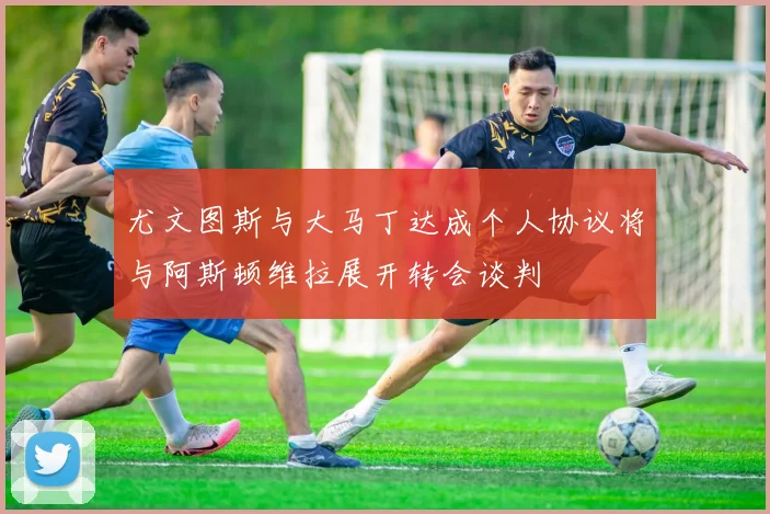 尤文图斯与大马丁达成个人协议将与阿斯顿维拉展开转会谈判