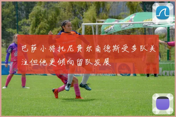 巴萨小将托尼费尔南德斯受多队关注但他更倾向留队发展