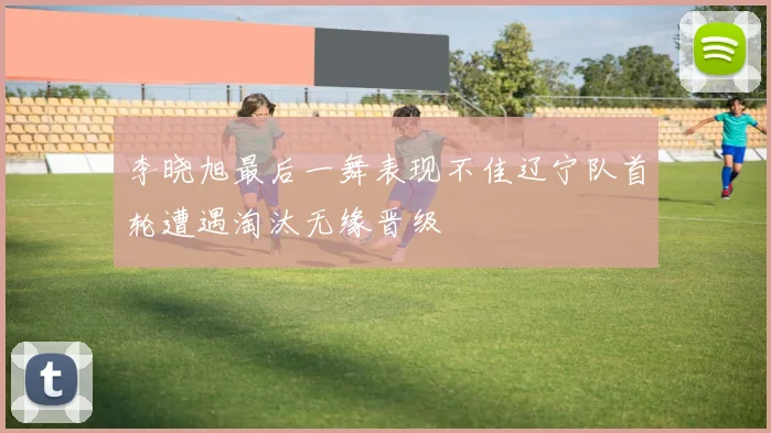 李晓旭最后一舞表现不佳辽宁队首轮遭遇淘汰无缘晋级