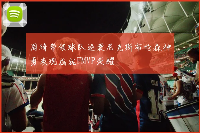 周琦带领球队逆袭尼克斯布伦森神勇表现成就FMVP荣耀