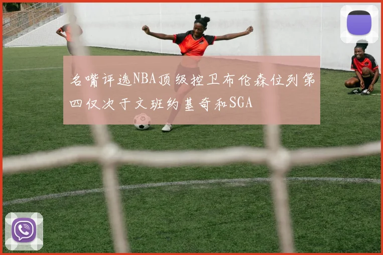 名嘴评选NBA顶级控卫布伦森位列第四仅次于文班约基奇和SGA