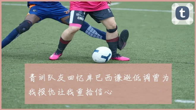 青训队友回忆库巴西谦逊低调曾为我报仇让我重拾信心