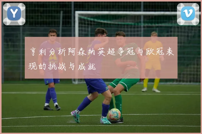 亨利分析阿森纳英超争冠与欧冠表现的挑战与成就