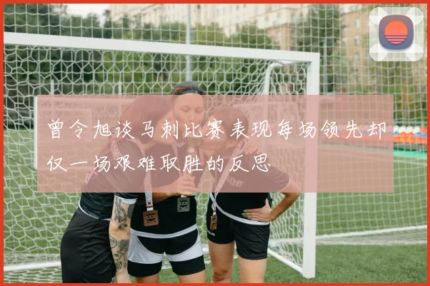曾令旭谈马刺比赛表现每场领先却仅一场艰难取胜的反思
