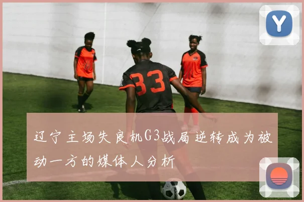 辽宁主场失良机G3战局逆转成为被动一方的媒体人分析