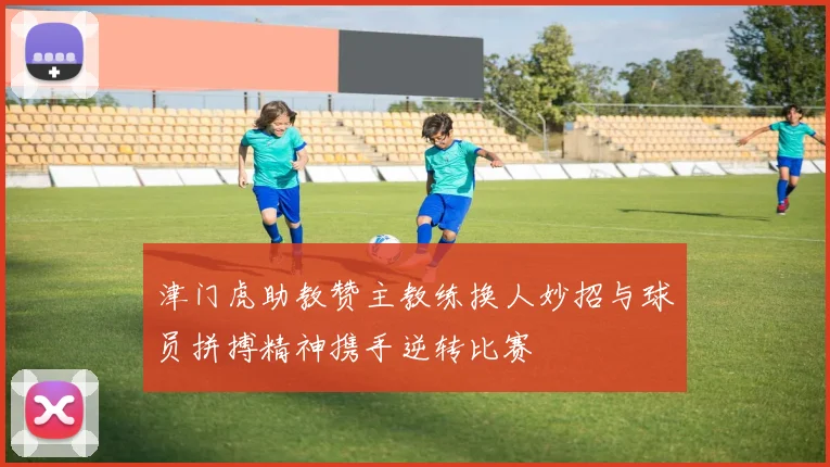 津门虎助教赞主教练换人妙招与球员拼搏精神携手逆转比赛