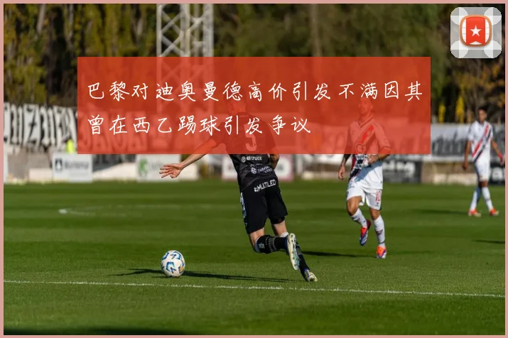 巴黎对迪奥曼德高价引发不满因其曾在西乙踢球引发争议