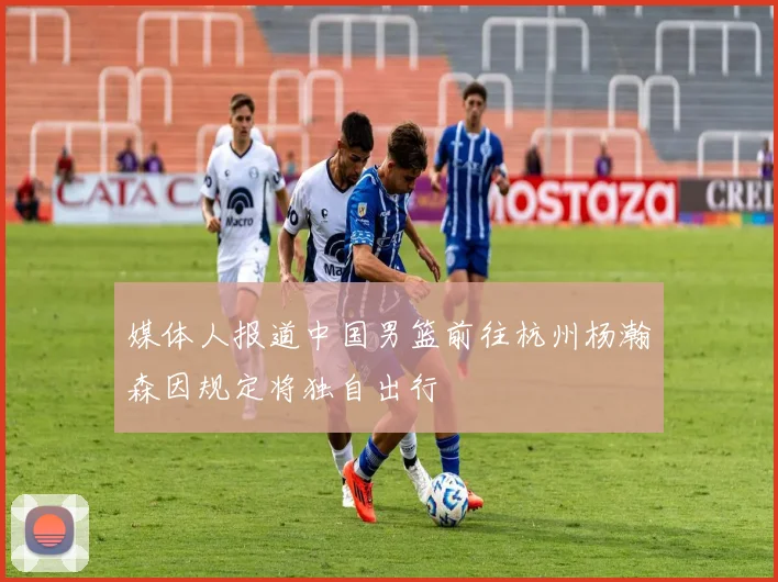 媒体人报道中国男篮前往杭州杨瀚森因规定将独自出行